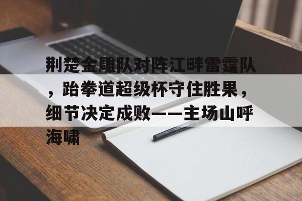 爱游戏官网-荆楚金雕队对阵江畔雷霆队，跆拳道超级杯守住胜果，细节决定成败——主场山呼海啸的简单介绍
