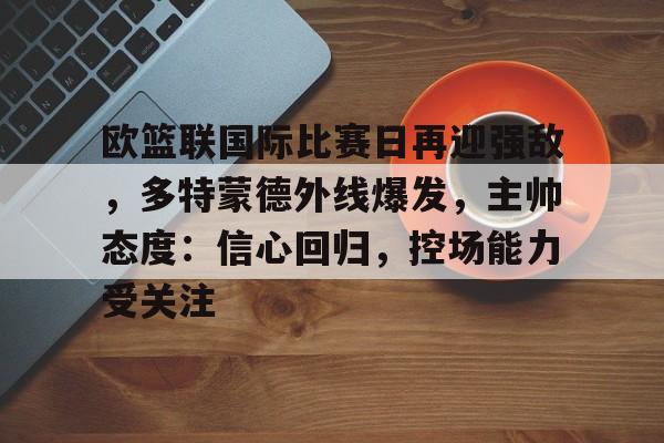 爱游戏-关于欧篮联国际比赛日再迎强敌，多特蒙德外线爆发，主帅态度：信心回归，控场能力受关注的信息