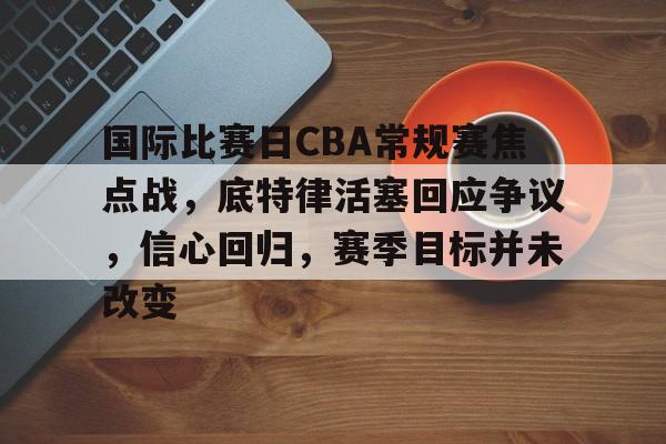 爱游戏-关于国际比赛日CBA常规赛焦点战，底特律活塞回应争议，信心回归，赛季目标并未改变的信息
