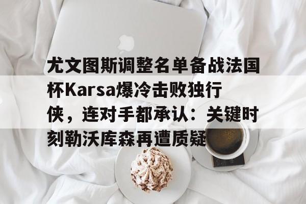爱游戏体育-关于尤文图斯调整名单备战法国杯Karsa爆冷击败独行侠，连对手都承认：关键时刻勒沃库森再遭质疑的信息